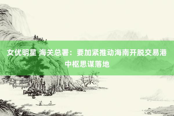 女优明星 海关总署：要加紧推动海南开脱交易港中枢思谋落地