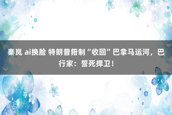 秦岚 ai换脸 特朗普箝制“收回”巴拿马运河，巴行家：誓死捍卫！