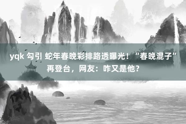 yqk 勾引 蛇年春晚彩排路透曝光！“春晚混子”再登台，网友：咋又是他？