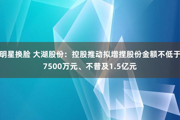 明星换脸 大湖股份：控股推动拟增捏股份金额不低于7500万元、不普及1.5亿元