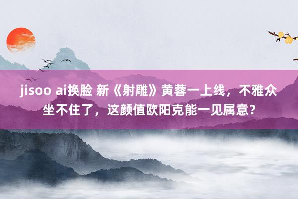 jisoo ai换脸 新《射雕》黄蓉一上线，不雅众坐不住了，这颜值欧阳克能一见属意？