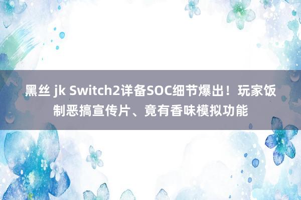 黑丝 jk Switch2详备SOC细节爆出！玩家饭制恶搞宣传片、竟有香味模拟功能