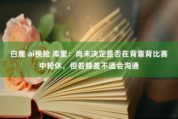 白鹿 ai换脸 库里：尚未决定是否在背靠背比赛中轮休，但若膝盖不适会沟通