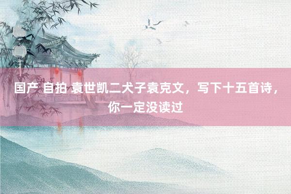 国产 自拍 袁世凯二犬子袁克文，写下十五首诗，你一定没读过