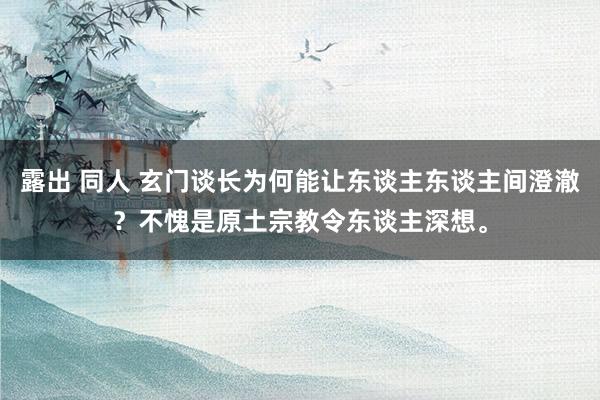 露出 同人 玄门谈长为何能让东谈主东谈主间澄澈？不愧是原土宗教令东谈主深想。