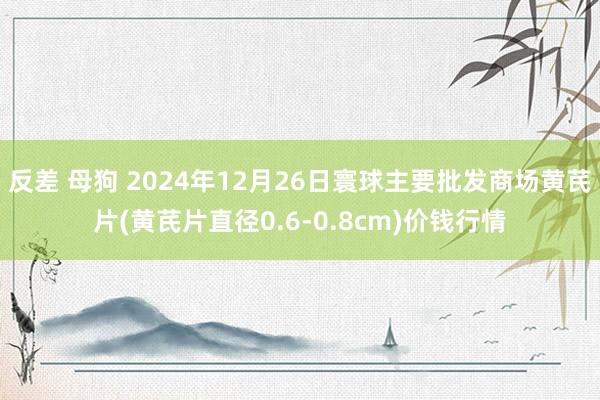 反差 母狗 2024年12月26日寰球主要批发商场黄芪片(黄芪片直径0.6-0.8cm)价钱行情