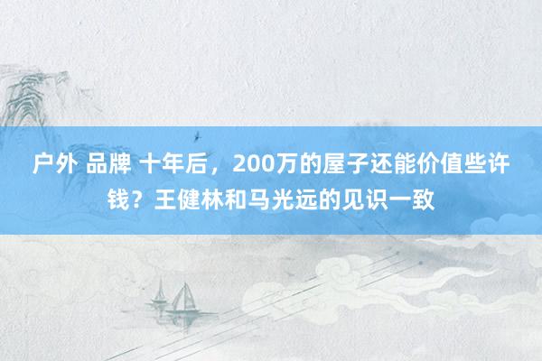户外 品牌 十年后，200万的屋子还能价值些许钱？王健林和马光远的见识一致