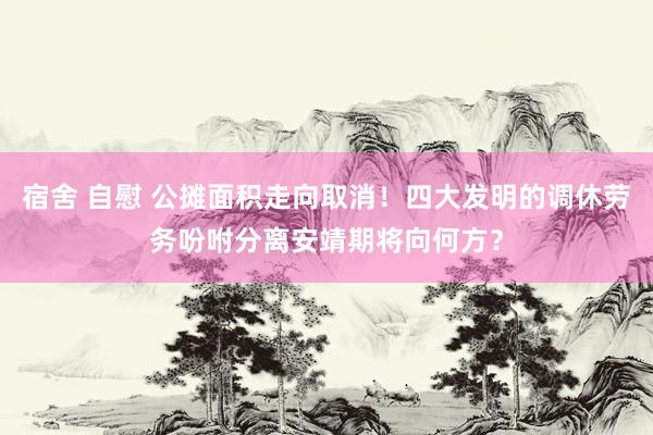 宿舍 自慰 公摊面积走向取消！四大发明的调休劳务吩咐分离安靖期将向何方？