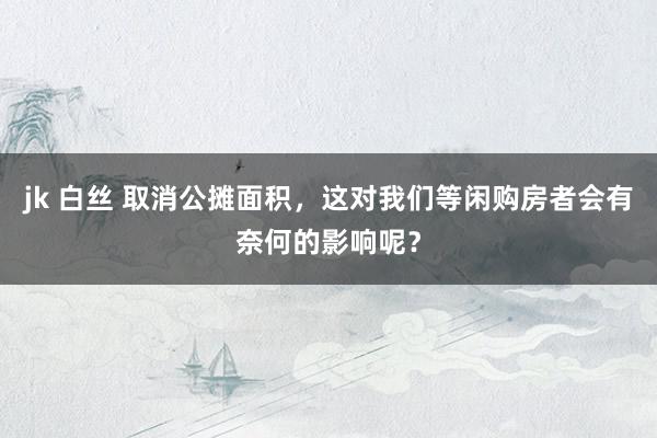 jk 白丝 取消公摊面积，这对我们等闲购房者会有奈何的影响呢？