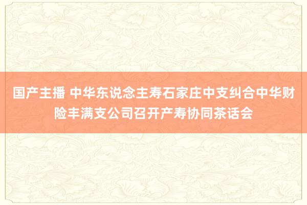 国产主播 中华东说念主寿石家庄中支纠合中华财险丰满支公司召开产寿协同茶话会