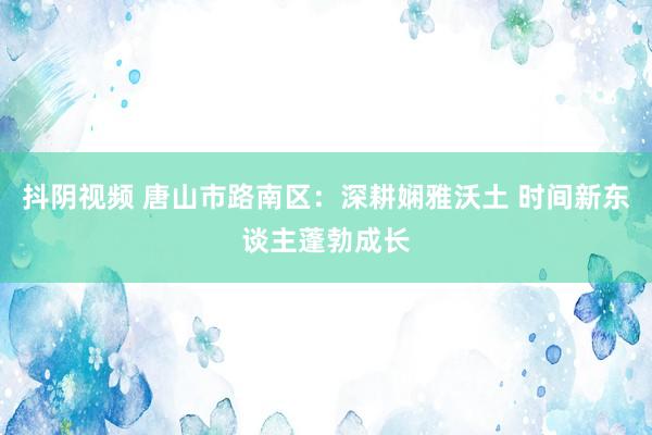 抖阴视频 唐山市路南区：深耕娴雅沃土 时间新东谈主蓬勃成长