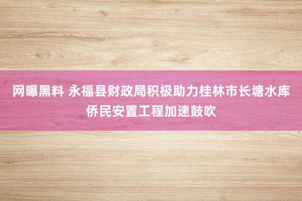 网曝黑料 永福县财政局积极助力桂林市长塘水库侨民安置工程加速鼓吹