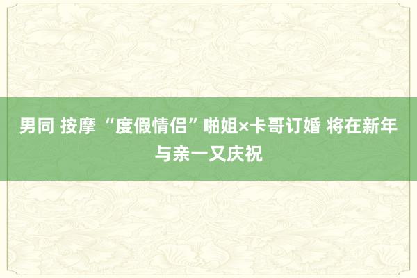 男同 按摩 “度假情侣”啪姐×卡哥订婚 将在新年与亲一又庆祝