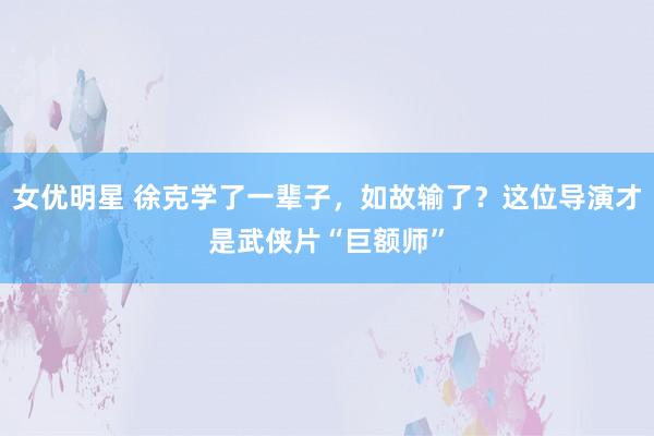 女优明星 徐克学了一辈子，如故输了？这位导演才是武侠片“巨额师”