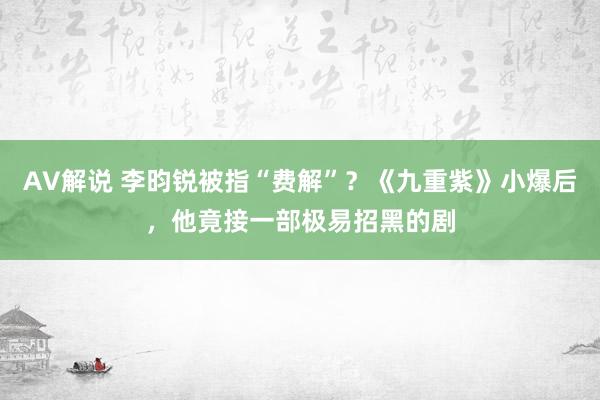 AV解说 李昀锐被指“费解”？《九重紫》小爆后，他竟接一部极易招黑的剧