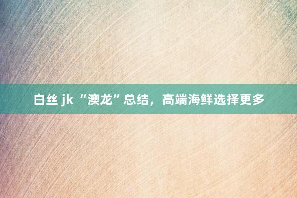 白丝 jk “澳龙”总结，高端海鲜选择更多