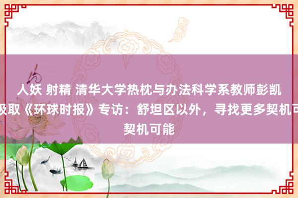 人妖 射精 清华大学热枕与办法科学系教师彭凯平汲取《环球时报》专访：舒坦区以外，寻找更多契机可能