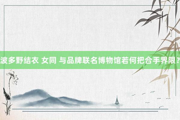 波多野结衣 女同 与品牌联名博物馆若何把合手界限？