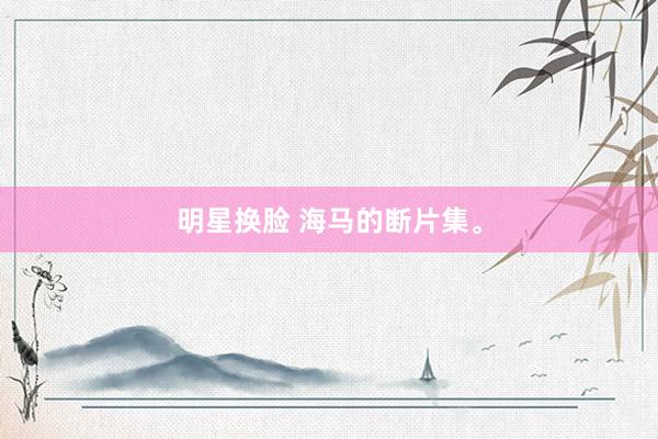 明星换脸 海马的断片集。
