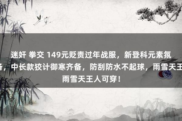 迷奸 拳交 149元贬责过年战服，新登科元素氛围感齐备，中长款狡计御寒齐备，防刮防水不起球，雨雪天王人可穿！