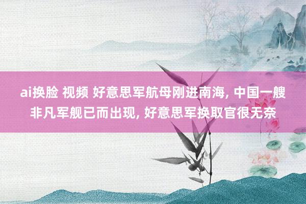 ai换脸 视频 好意思军航母刚进南海， 中国一艘非凡军舰已而出现， 好意思军换取官很无奈