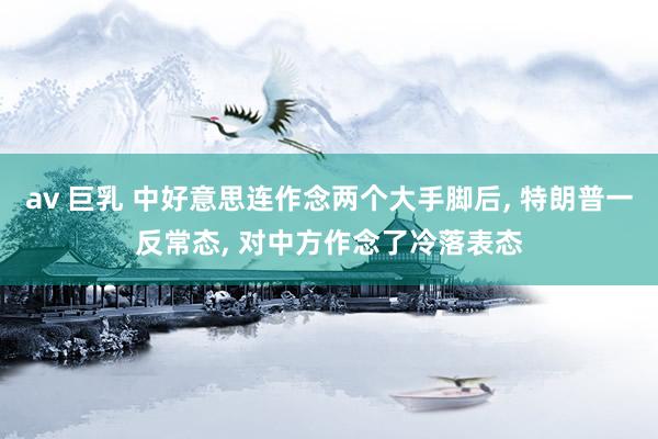 av 巨乳 中好意思连作念两个大手脚后， 特朗普一反常态， 对中方作念了冷落表态