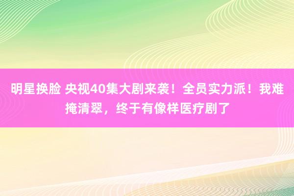 明星换脸 央视40集大剧来袭！全员实力派！我难掩清翠，终于有像样医疗剧了