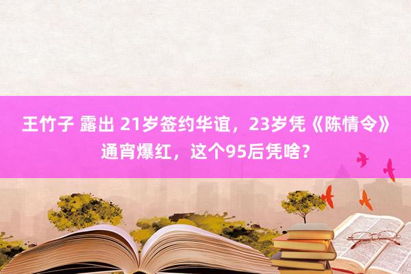 王竹子 露出 21岁签约华谊，23岁凭《陈情令》通宵爆红，这个95后凭啥？