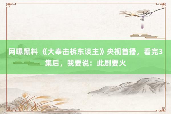 网曝黑料 《大奉击柝东谈主》央视首播，看完3集后，我要说：此剧要火