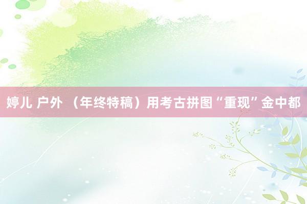 婷儿 户外 （年终特稿）用考古拼图“重现”金中都