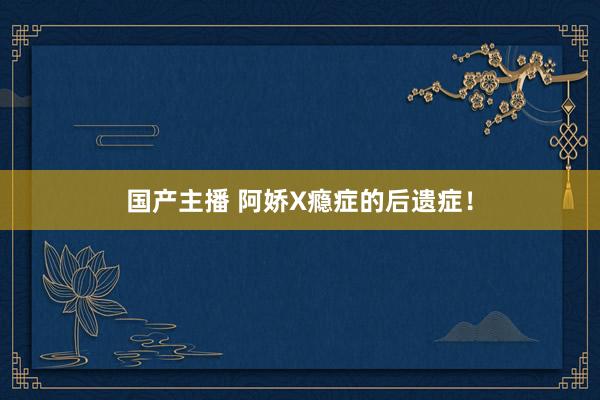 国产主播 阿娇X瘾症的后遗症！