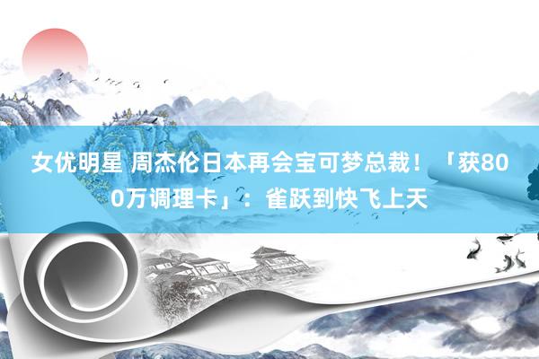 女优明星 周杰伦日本再会宝可梦总裁！　「获800万调理卡」：雀跃到快飞上天
