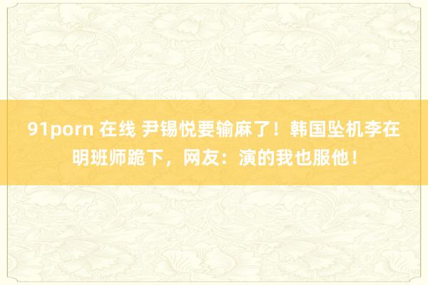 91porn 在线 尹锡悦要输麻了！韩国坠机李在明班师跪下，网友：演的我也服他！