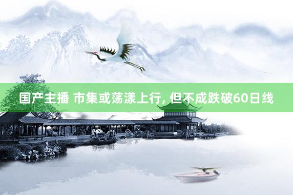 国产主播 市集或荡漾上行， 但不成跌破60日线