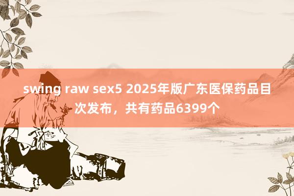 swing raw sex5 2025年版广东医保药品目次发布，共有药品6399个