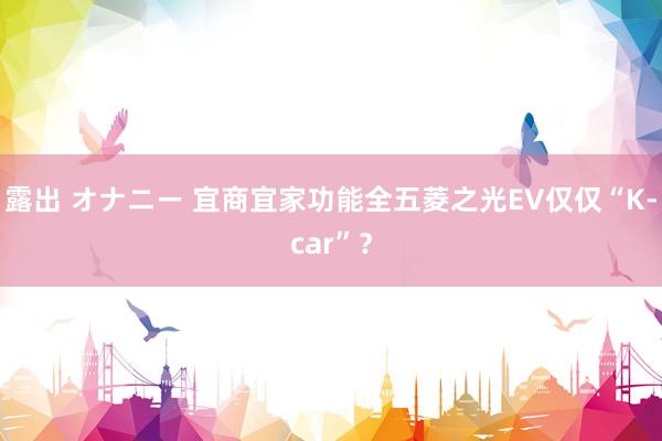 露出 オナニー 宜商宜家功能全五菱之光EV仅仅“K-car”？