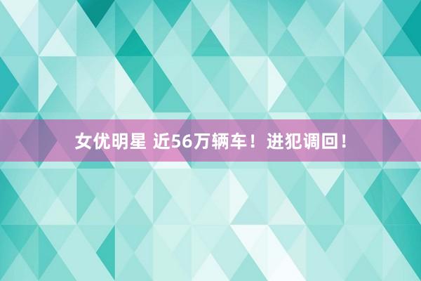 女优明星 近56万辆车！进犯调回！