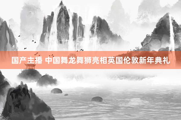国产主播 中国舞龙舞狮亮相英国伦敦新年典礼