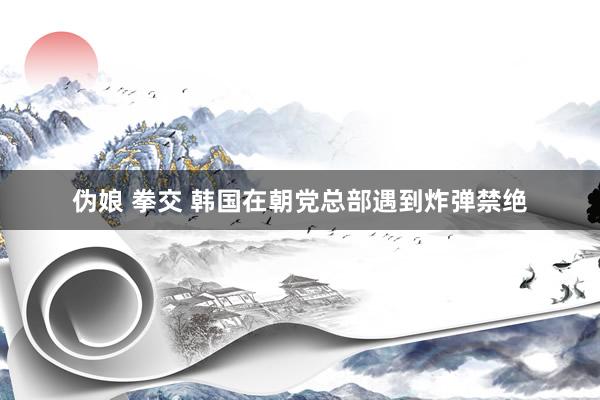 伪娘 拳交 韩国在朝党总部遇到炸弹禁绝
