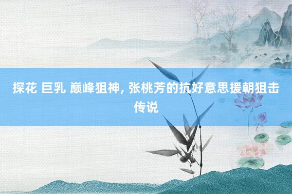 探花 巨乳 巅峰狙神， 张桃芳的抗好意思援朝狙击传说
