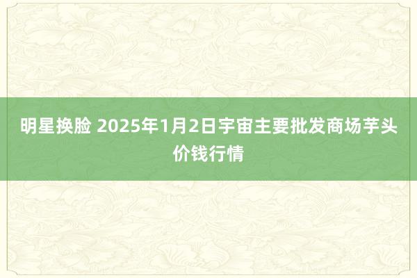 明星换脸 2025年1月2日宇宙主要批发商场芋头价钱行情