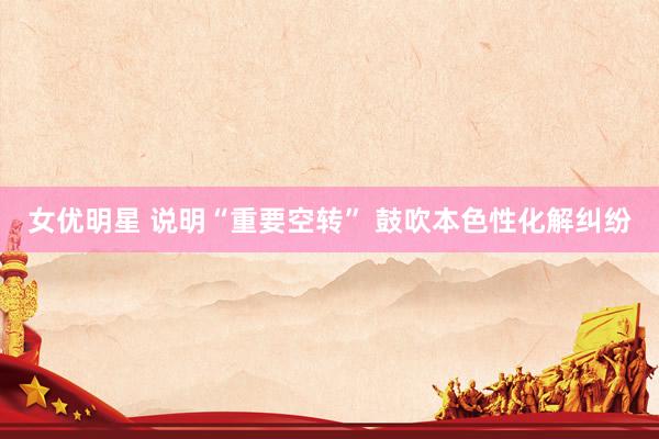 女优明星 说明“重要空转” 鼓吹本色性化解纠纷