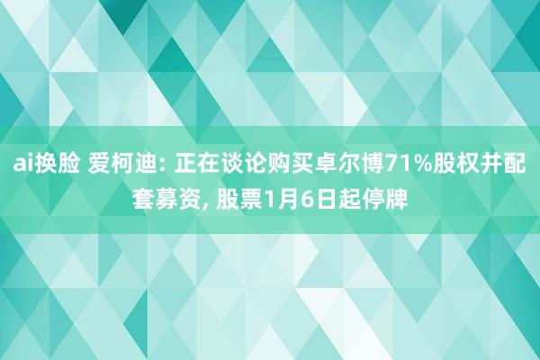 ai换脸 爱柯迪: 正在谈论购买卓尔博71%股权并配套募资， 股票1月6日起停牌