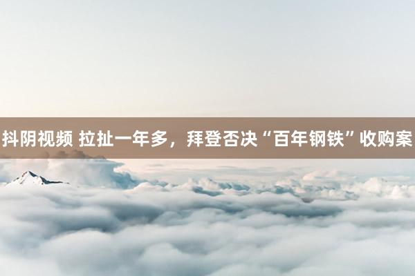 抖阴视频 拉扯一年多，拜登否决“百年钢铁”收购案
