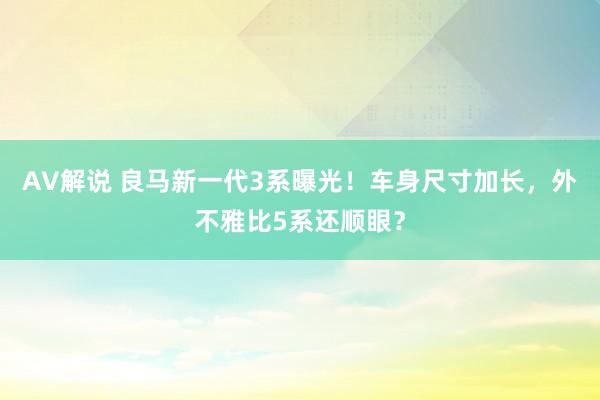 AV解说 良马新一代3系曝光！车身尺寸加长，外不雅比5系还顺眼？