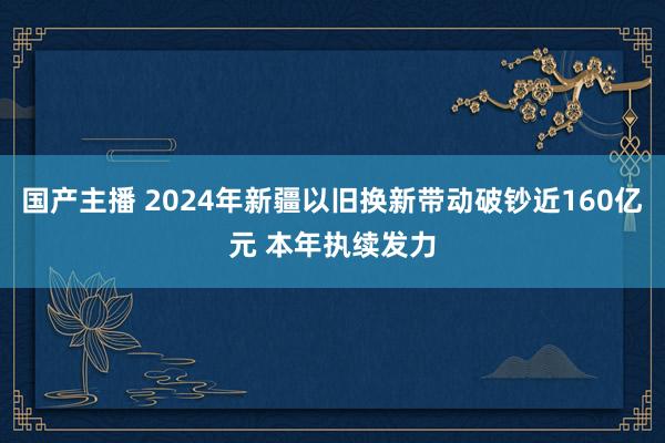国产主播 2024年新疆以旧换新带动破钞近160亿元 本年执续发力