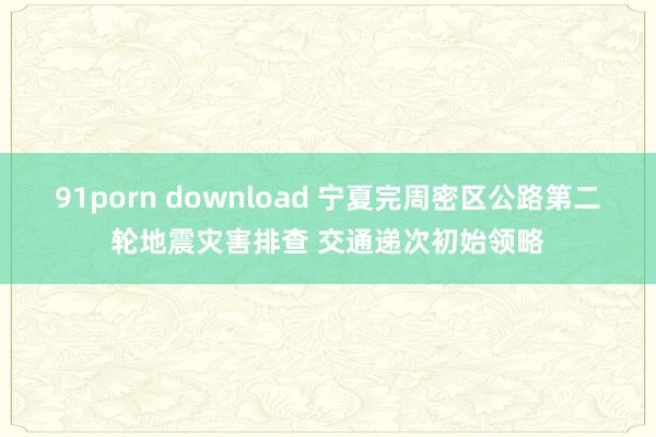 91porn download 宁夏完周密区公路第二轮地震灾害排查 交通递次初始领略