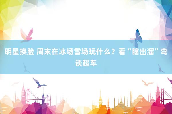 明星换脸 周末在冰场雪场玩什么？看“瞎出溜”弯谈超车