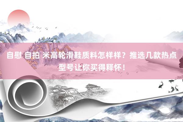 自慰 自拍 米高轮滑鞋质料怎样样？推选几款热点型号让你买得释怀！