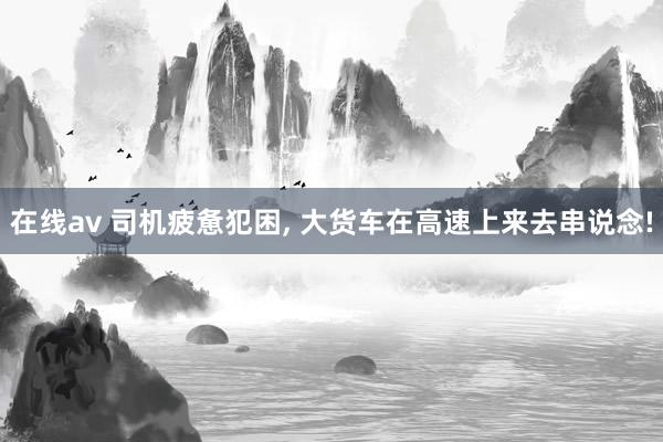 在线av 司机疲惫犯困， 大货车在高速上来去串说念!